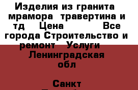 Изделия из гранита, мрамора, травертина и тд. › Цена ­ 1 000 - Все города Строительство и ремонт » Услуги   . Ленинградская обл.,Санкт-Петербург г.
